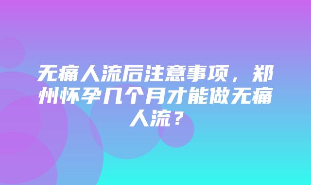 无痛人流后注意事项，郑州怀孕几个月才能做无痛人流？