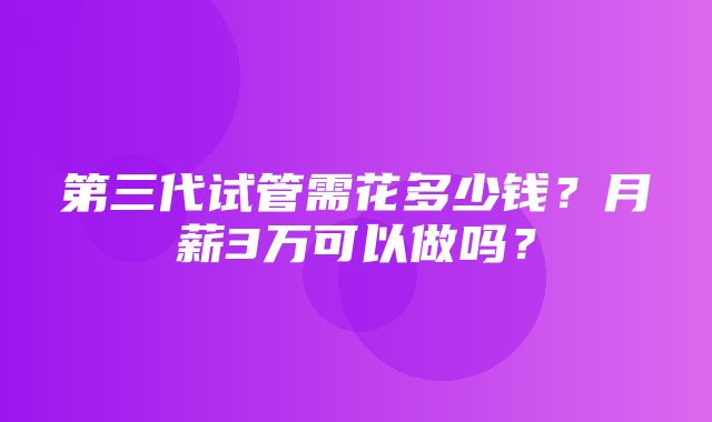 第三代试管需花多少钱？月薪3万可以做吗？