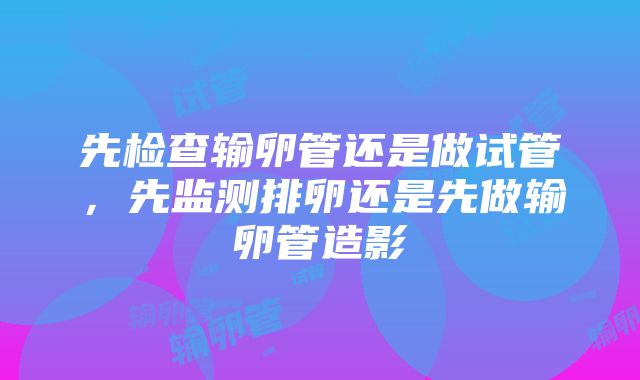 先检查输卵管还是做试管，先监测排卵还是先做输卵管造影