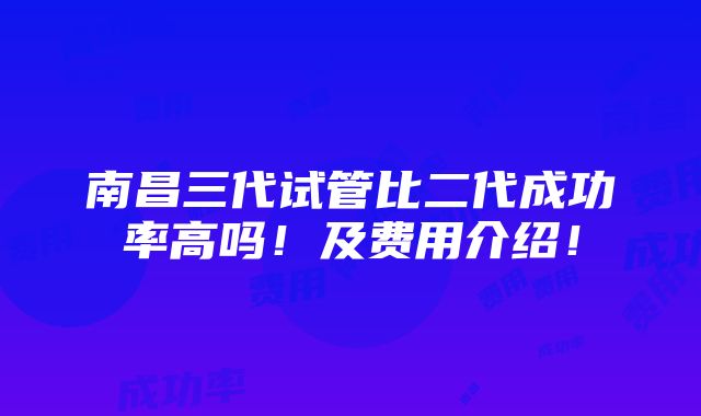 南昌三代试管比二代成功率高吗！及费用介绍！