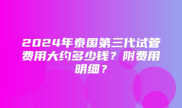 2024年泰国第三代试管费用大约多少钱？附费用明细？