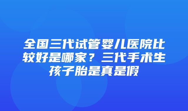 全国三代试管婴儿医院比较好是哪家？三代手术生孩子胎是真是假