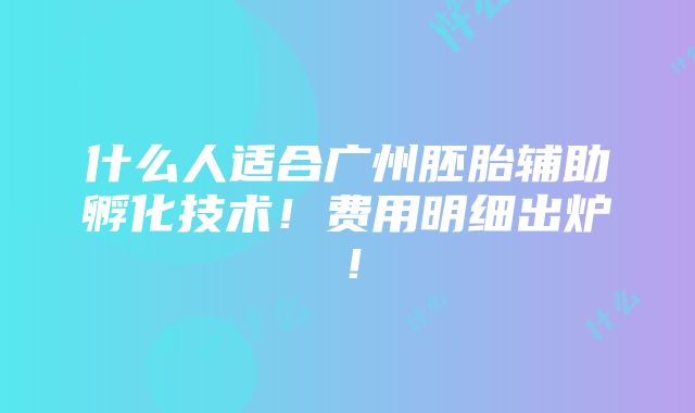 什么人适合广州胚胎辅助孵化技术！费用明细出炉！