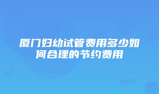 厦门妇幼试管费用多少如何合理的节约费用