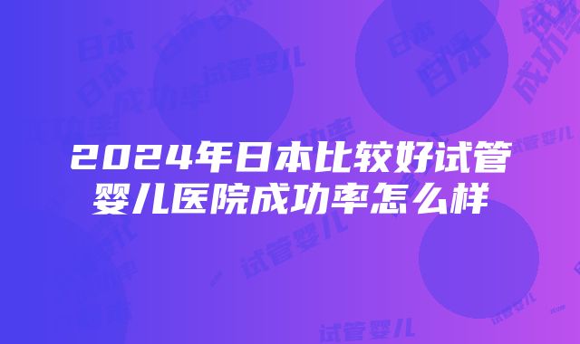 2024年日本比较好试管婴儿医院成功率怎么样