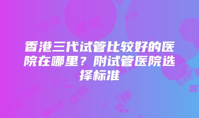 香港三代试管比较好的医院在哪里？附试管医院选择标准