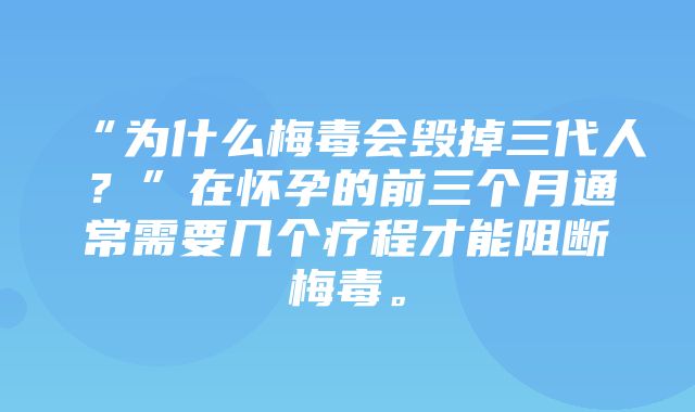 “为什么梅毒会毁掉三代人？”在怀孕的前三个月通常需要几个疗程才能阻断梅毒。