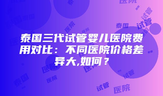 泰国三代试管婴儿医院费用对比：不同医院价格差异大,如何？