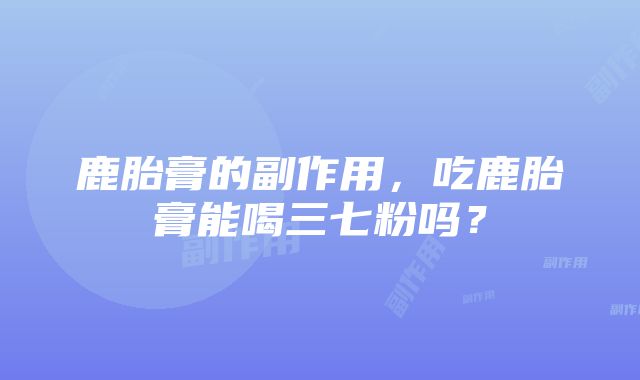 鹿胎膏的副作用，吃鹿胎膏能喝三七粉吗？