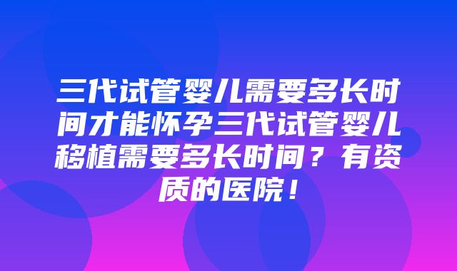 三代试管婴儿需要多长时间才能怀孕三代试管婴儿移植需要多长时间？有资质的医院！