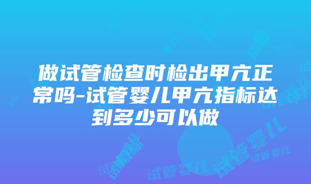 做试管检查时检出甲亢正常吗-试管婴儿甲亢指标达到多少可以做