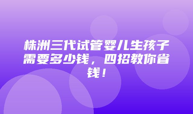 株洲三代试管婴儿生孩子需要多少钱，四招教你省钱！