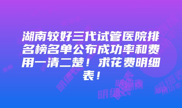 湖南较好三代试管医院排名榜名单公布成功率和费用一清二楚！求花费明细表！