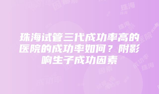 珠海试管三代成功率高的医院的成功率如何？附影响生子成功因素