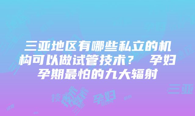 三亚地区有哪些私立的机构可以做试管技术？ 孕妇孕期最怕的九大辐射