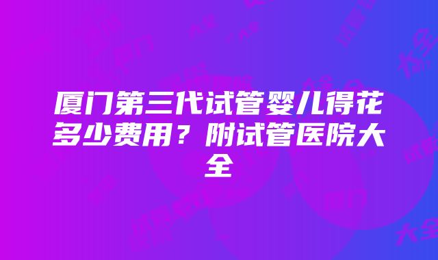 厦门第三代试管婴儿得花多少费用？附试管医院大全