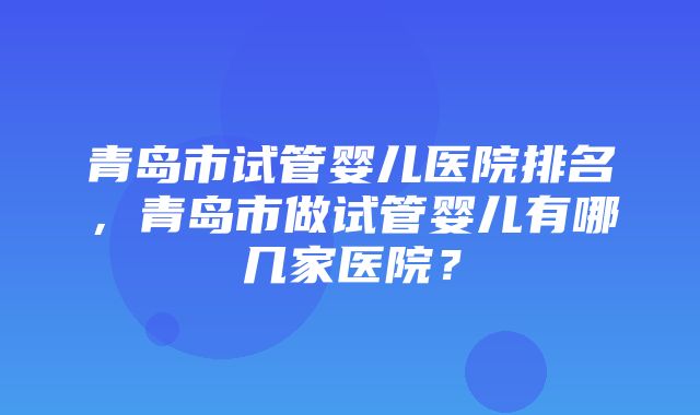 青岛市试管婴儿医院排名，青岛市做试管婴儿有哪几家医院？