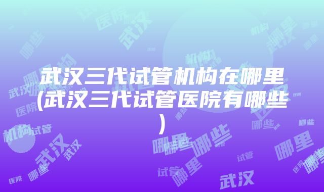 武汉三代试管机构在哪里(武汉三代试管医院有哪些)