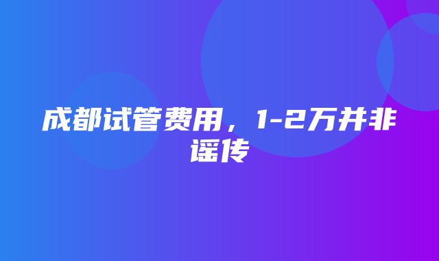 成都试管费用，1-2万并非谣传