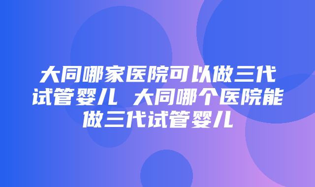 大同哪家医院可以做三代试管婴儿 大同哪个医院能做三代试管婴儿