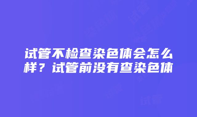 试管不检查染色体会怎么样？试管前没有查染色体