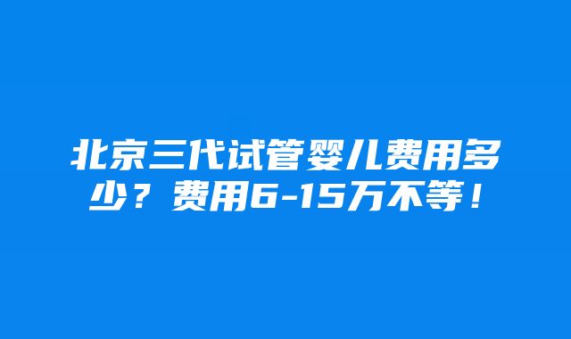 北京三代试管婴儿费用多少？费用6-15万不等！