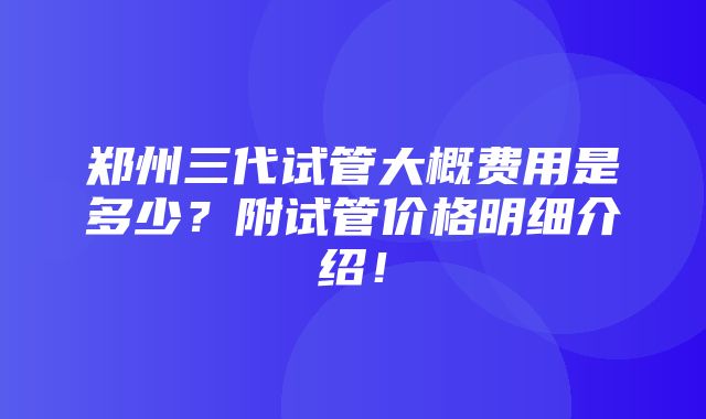 郑州三代试管大概费用是多少？附试管价格明细介绍！