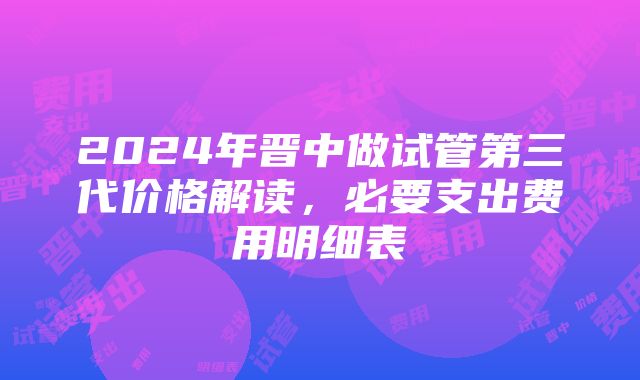 2024年晋中做试管第三代价格解读，必要支出费用明细表