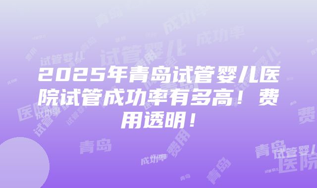 2025年青岛试管婴儿医院试管成功率有多高！费用透明！