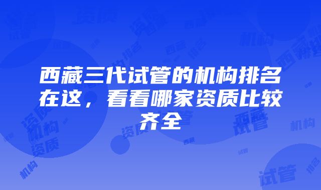 西藏三代试管的机构排名在这，看看哪家资质比较齐全