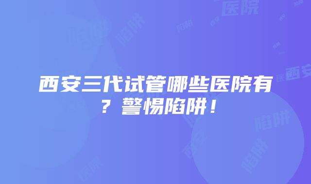 西安三代试管哪些医院有？警惕陷阱！