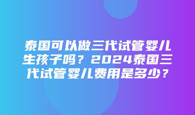 泰国可以做三代试管婴儿生孩子吗？2024泰国三代试管婴儿费用是多少？