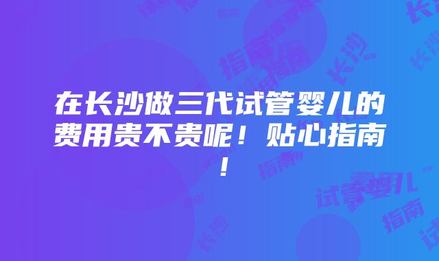 在长沙做三代试管婴儿的费用贵不贵呢！贴心指南！