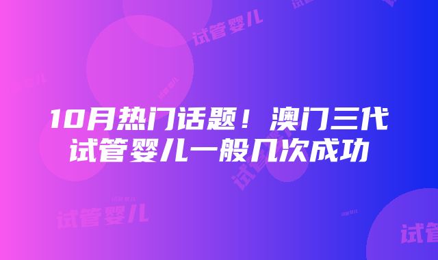 10月热门话题！澳门三代试管婴儿一般几次成功