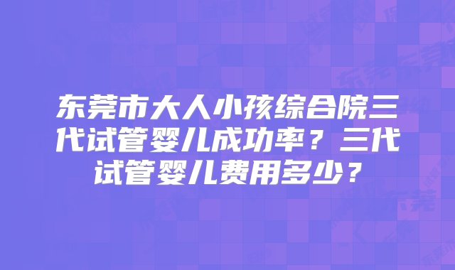 东莞市大人小孩综合院三代试管婴儿成功率？三代试管婴儿费用多少？