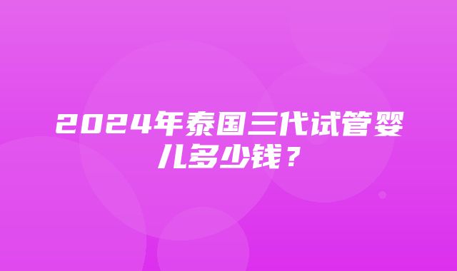 2024年泰国三代试管婴儿多少钱？