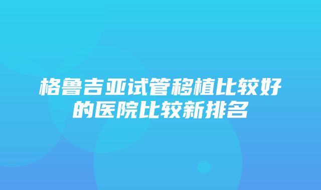 格鲁吉亚试管移植比较好的医院比较新排名