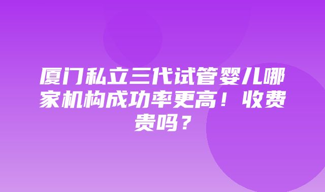 厦门私立三代试管婴儿哪家机构成功率更高！收费贵吗？