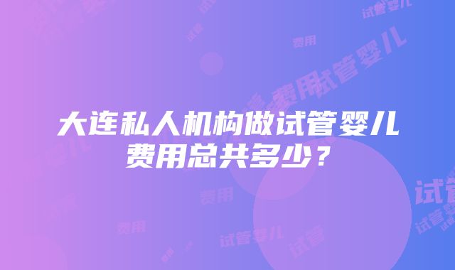 大连私人机构做试管婴儿费用总共多少？