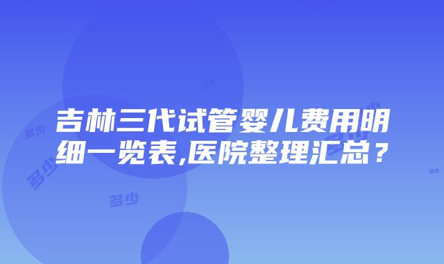 吉林三代试管婴儿费用明细一览表,医院整理汇总？