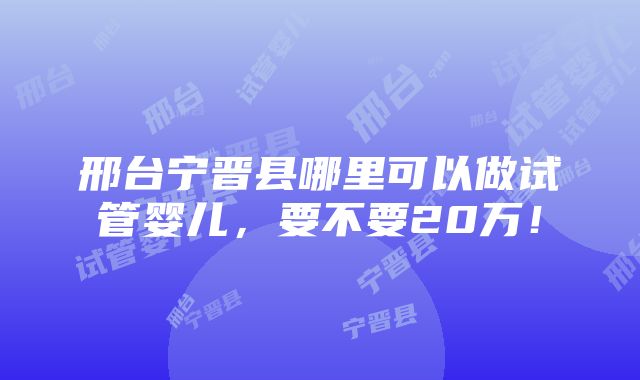 邢台宁晋县哪里可以做试管婴儿，要不要20万！