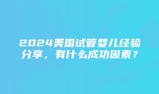 2024美国试管婴儿经验分享，有什么成功因素？