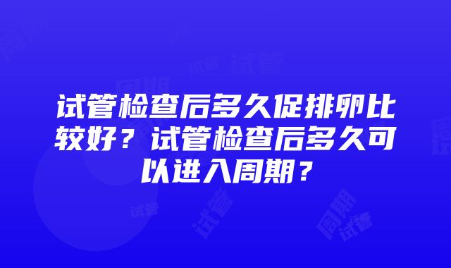 试管检查后多久促排卵比较好？试管检查后多久可以进入周期？