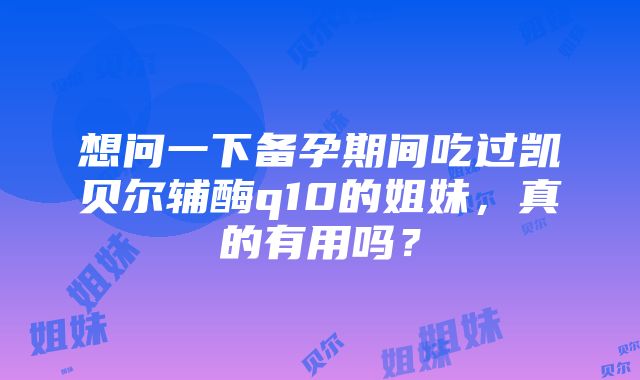 想问一下备孕期间吃过凯贝尔辅酶q10的姐妹，真的有用吗？