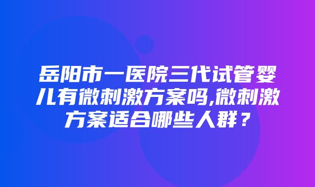 岳阳市一医院三代试管婴儿有微刺激方案吗,微刺激方案适合哪些人群？