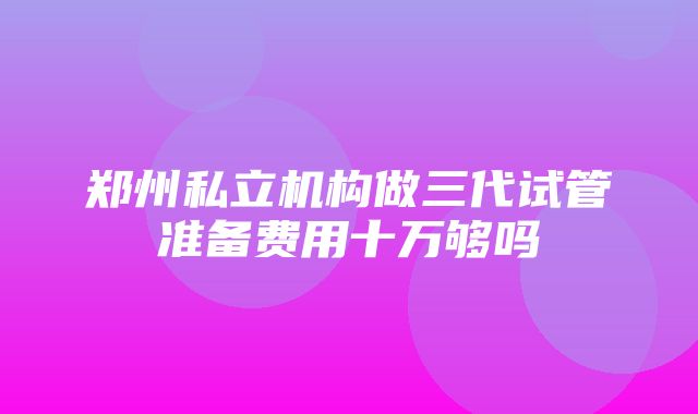 郑州私立机构做三代试管准备费用十万够吗