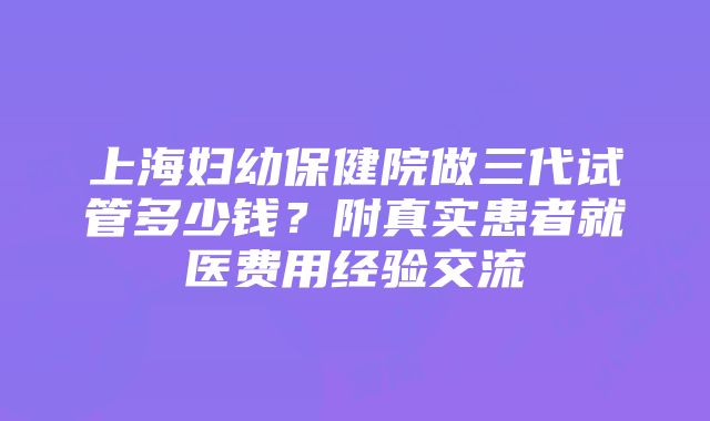 上海妇幼保健院做三代试管多少钱？附真实患者就医费用经验交流