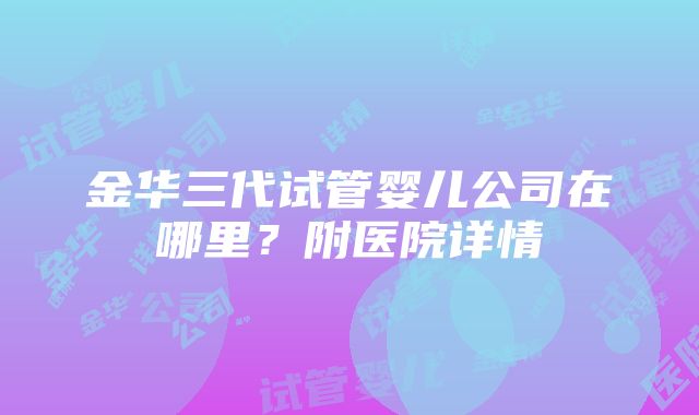 金华三代试管婴儿公司在哪里？附医院详情