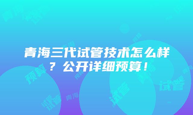 青海三代试管技术怎么样？公开详细预算！