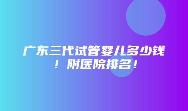 广东三代试管婴儿多少钱！附医院排名！